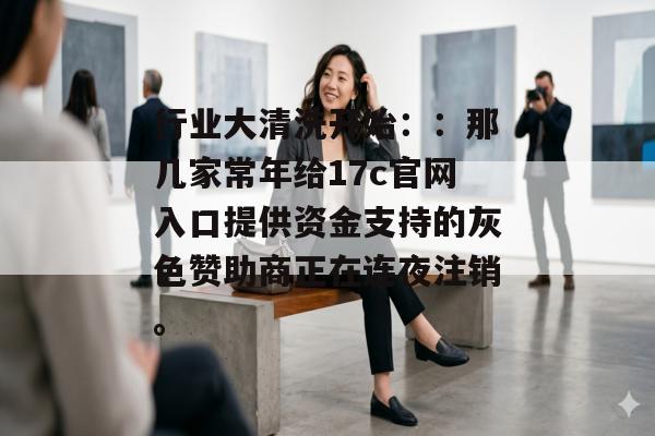 行业大清洗开始：：那几家常年给17c官网入口提供资金支持的灰色赞助商正在连夜注销。