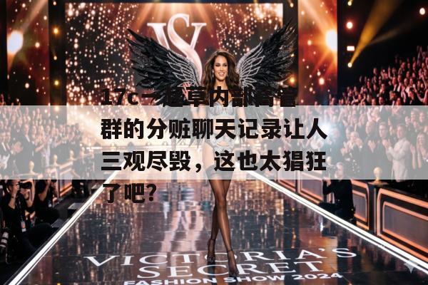 17c一起草内部高管群的分赃聊天记录让人三观尽毁，这也太猖狂了吧？