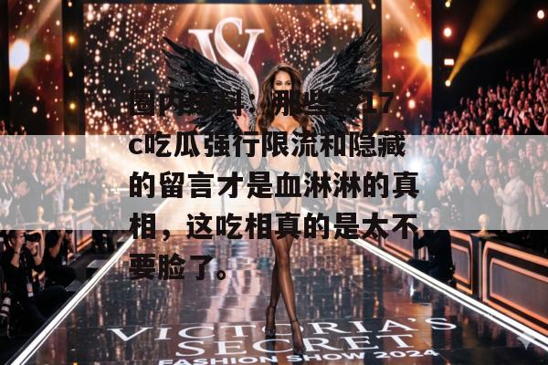 圈内爆料：那些被17c吃瓜强行限流和隐藏的留言才是血淋淋的真相，这吃相真的是太不要脸了。