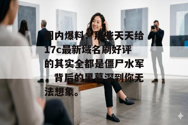 圈内爆料：那些天天给17c最新域名刷好评的其实全都是僵尸水军，背后的黑幕深到你无法想象。