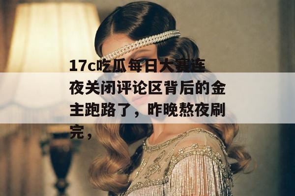 17c吃瓜每日大赛连夜关闭评论区背后的金主跑路了，昨晚熬夜刷完，