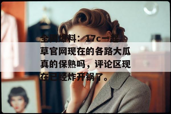 全网爆料：17c一起草官网现在的各路大瓜真的保熟吗，评论区现在已经炸开锅了。
