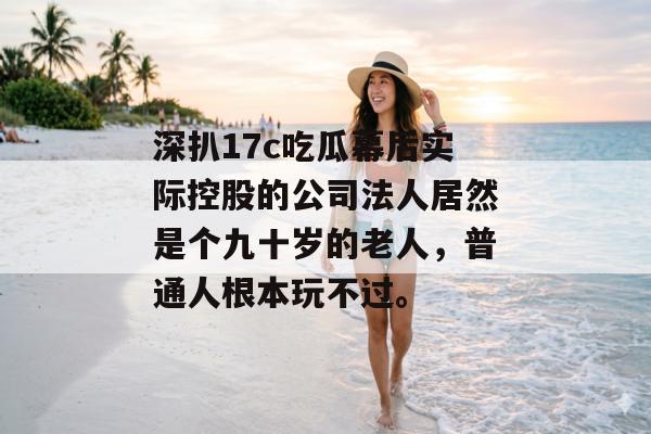 深扒17c吃瓜幕后实际控股的公司法人居然是个九十岁的老人，普通人根本玩不过。
