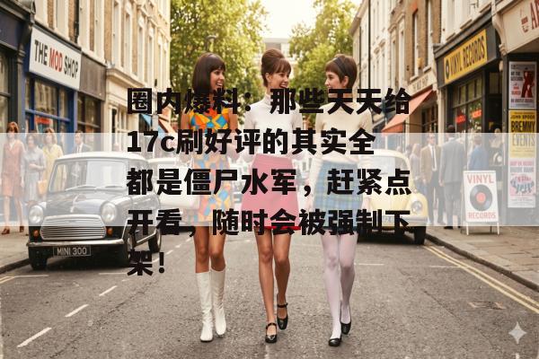 圈内爆料：那些天天给17c刷好评的其实全都是僵尸水军，赶紧点开看，随时会被强制下架！