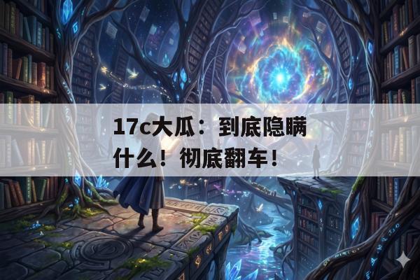17c大瓜：到底隐瞒什么！彻底翻车！