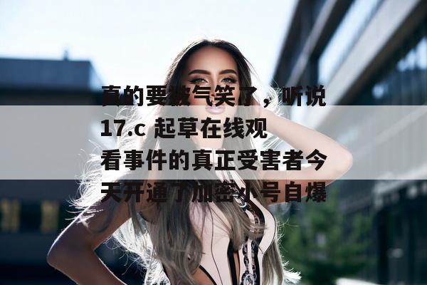 真的要被气笑了，听说17.c 起草在线观看事件的真正受害者今天开通了加密小号自爆