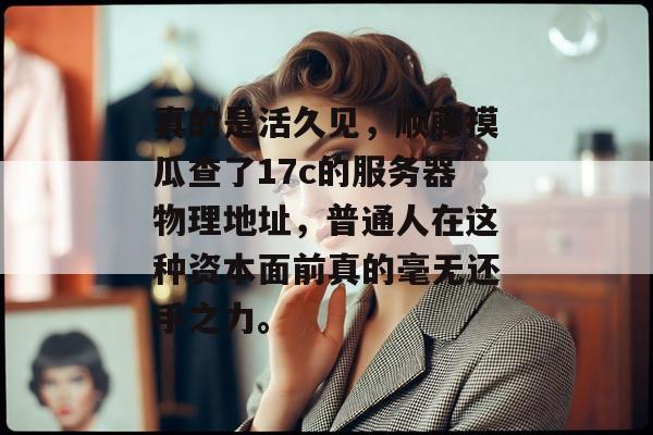 真的是活久见，顺藤摸瓜查了17c的服务器物理地址，普通人在这种资本面前真的毫无还手之力。