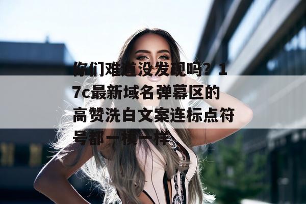 你们难道没发现吗？17c最新域名弹幕区的高赞洗白文案连标点符号都一模一样