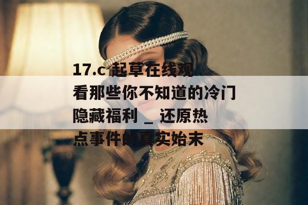 17.c 起草在线观看那些你不知道的冷门隐藏福利 _ 还原热点事件的真实始末