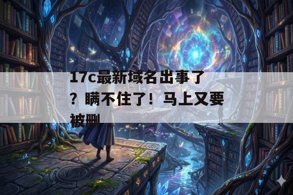 17c最新域名出事了？瞒不住了！马上又要被删