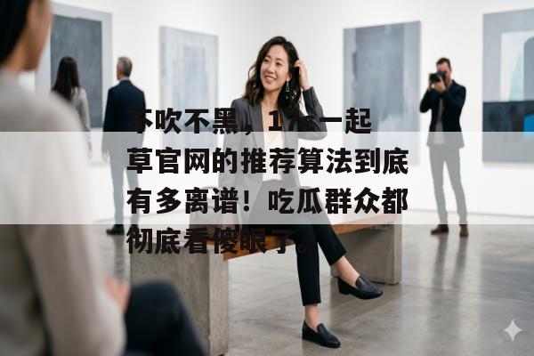 不吹不黑，17c一起草官网的推荐算法到底有多离谱！吃瓜群众都彻底看傻眼了。