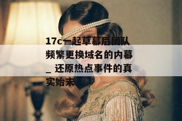 17c一起草幕后团队频繁更换域名的内幕 _ 还原热点事件的真实始末