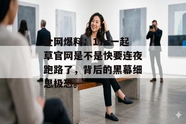 全网爆料：17c一起草官网是不是快要连夜跑路了，背后的黑幕细思极恐。